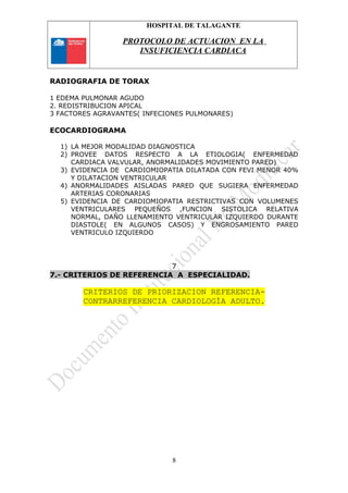 HOSPITAL DE TALAGANTE
PROTOCOLO DE ACTUACION EN LA
INSUFICIENCIA CARDIACA
RADIOGRAFIA DE TORAX
1 EDEMA PULMONAR AGUDO
2. REDISTRIBUCION APICAL
3 FACTORES AGRAVANTES( INFECIONES PULMONARES)
ECOCARDIOGRAMA
1) LA MEJOR MODALIDAD DIAGNOSTICA
2) PROVEE DATOS RESPECTO A LA ETIOLOGIA( ENFERMEDAD
CARDIACA VALVULAR, ANORMALIDADES MOVIMIENTO PARED)
3) EVIDENCIA DE CARDIOMIOPATIA DILATADA CON FEVI MENOR 40%
Y DILATACION VENTRICULAR
4) ANORMALIDADES AISLADAS PARED QUE SUGIERA ENFERMEDAD
ARTERIAS CORONARIAS
5) EVIDENCIA DE CARDIOMIOPATIA RESTRICTIVAS CON VOLUMENES
VENTRICULARES PEQUEÑOS ,FUNCION SISTOLICA RELATIVA
NORMAL, DAÑO LLENAMIENTO VENTRICULAR IZQUIERDO DURANTE
DIASTOLE( EN ALGUNOS CASOS) Y ENGROSAMIENTO PARED
VENTRICULO IZQUIERDO
7
7.- CRITERIOS DE REFERENCIA A ESPECIALIDAD.
CRITERIOS DE PRIORIZACION REFERENCIA-
CONTRARREFERENCIA CARDIOLOGÍA ADULTO.
8
 