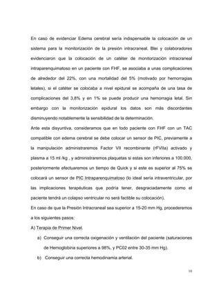 En caso de evidenciar Edema cerebral sería indispensable la colocación de un

sistema para la monitorización de la presión intracraneal. Blei y colaboradores

evidenciaron que la colocación de un catéter de monitorización intracraneal

intraparenquimatoso en un paciente con FHF, se asociaba a unas complicaciones

de alrededor del 22%, con una mortalidad del 5% (motivado por hemorragias

letales), si el catéter se colocaba a nivel epidural se acompaña de una tasa de

complicaciones del 3,8% y en 1% se puede producir una hemorragia letal. Sin

embargo con la monitorización epidural los datos son más discordantes

disminuyendo notablemente la sensibilidad de la determinación.

Ante esta disyuntiva, consideramos que en todo paciente con FHF con un TAC

compatible con edema cerebral se debe colocar un sensor de PIC, previamente a

la manipulación administraremos Factor VII recombinante (rFVIIa) activado y

plasma a 15 ml /kg , y administraremos plaquetas si estas son inferiores a 100.000,

posteriormente efectuaremos un tiempo de Quick y si este es superior al 75% se

colocará un sensor de PIC Intraparenquimatoso (lo ideal sería intraventricular, por

las implicaciones terapéuticas que podría tener, desgraciadamente como el

paciente tendrá un colapso ventricular no será factible su colocación).

En caso de que la Presión Intracraneal sea superior a 15-20 mm Hg, procederemos

a los siguientes pasos:

A) Terapia de Primer Nivel.

   a) Conseguir una correcta oxigenación y ventilación del paciente (saturaciones

      de Hemoglobina superiores a 98%, y PC02 entre 30-35 mm Hg).

   b) Conseguir una correcta hemodinamia arterial.


                                                                                 10
 
