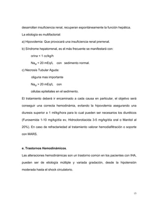 desarrollan insuficiencia renal, recuperan espontáneamente la función hepática.

La etiología es multifactorial:

a) Hipovolemia: Que provocará una insuficiencia renal prerrenal.

b) Síndrome hepatorrenal, es el más frecuente se manifestará con:

       orina < 1 cc/kg/h

       Nau < 20 mEq/L      con sedimento normal.

c) Necrosis Tubular Aguda:

       oliguria mas importante

       Nau > 20 mEq/L      con

       células epiteliales en el sedimento.

El tratamiento deberá ir encaminado a cada causa en particular, el objetivo será

conseguir una correcta hemodinámia, evitando la hipovolemia asegurando una

diuresis superior a 1 ml/kg/hora para lo cual pueden ser necesarios los diuréticos

(Furosemida 1-10 mg/kg/día ev, Hidroclorotiacida 3-5 mg/kg/día oral o Manitol al

20%). En caso de refractariedad al tratamiento valorar hemodiafiltración o soporte

con MARS.



e. Trastornos Hemodinámicos.

Las alteraciones hemodinámicas son un trastorno común en los pacientes con IHA,

pueden ser de etiología múltiple y variada gradación, desde la hipotensión

moderada hasta el shock circulatorio.




                                                                                  15
 