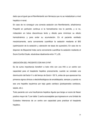 dado que al igual que el Remifentanilo son fármacos que no se metabolizan a nivel

hepático ni renal.

En caso de no conseguir una correcta sedación con Remifentanilo, añadiríamos

Propofol en perfusión continua si la hemodinamia nos lo permite, y si no,

midazolam en bolus discontinuos lento y diluido para minimizar su efecto

hemodinámico     y   para   evitar   su   acumulación.   En   el   paciente   ventilado

mecánicamente, sería conveniente cuantificar la sedación mediante el BIS

(optimización de la sedación y valoración de tasas de supresión). En caso de no

disponer de Bispectral Index sería conveniente cuantificar la sedación mediante el

Score Comfort Scale, situándose idealmente entre 17 y 26.



UBICACIÓN DEL PACIENTE CON IHA O FHF.

Es de suma importancia transferir a todo niño con una IHA a un centro con

capacidad para el trasplante hepático precozmente, cuando se constate una

disminución del factor V o del tiempo de Quick < 50 %, antes de que aparezcan los

primeros signos clínicos o electrofisiológicos de encefalopatía, siempre y cuando no

sea una hepatitis isquémica por bajo gasto cardiaco (postoperados cardiacos,

sepsis, etc.).

Todo paciente con una Insuficiencia hepática Aguda que tenga un score de Nazer

positivo mayor de 7 (ver tabla 1) sería aconsejable que ingresara en una Unidad de

Cuidados Intensivos de un centro con capacidad para practicar el trasplante

hepático.




                                                                                     20
 