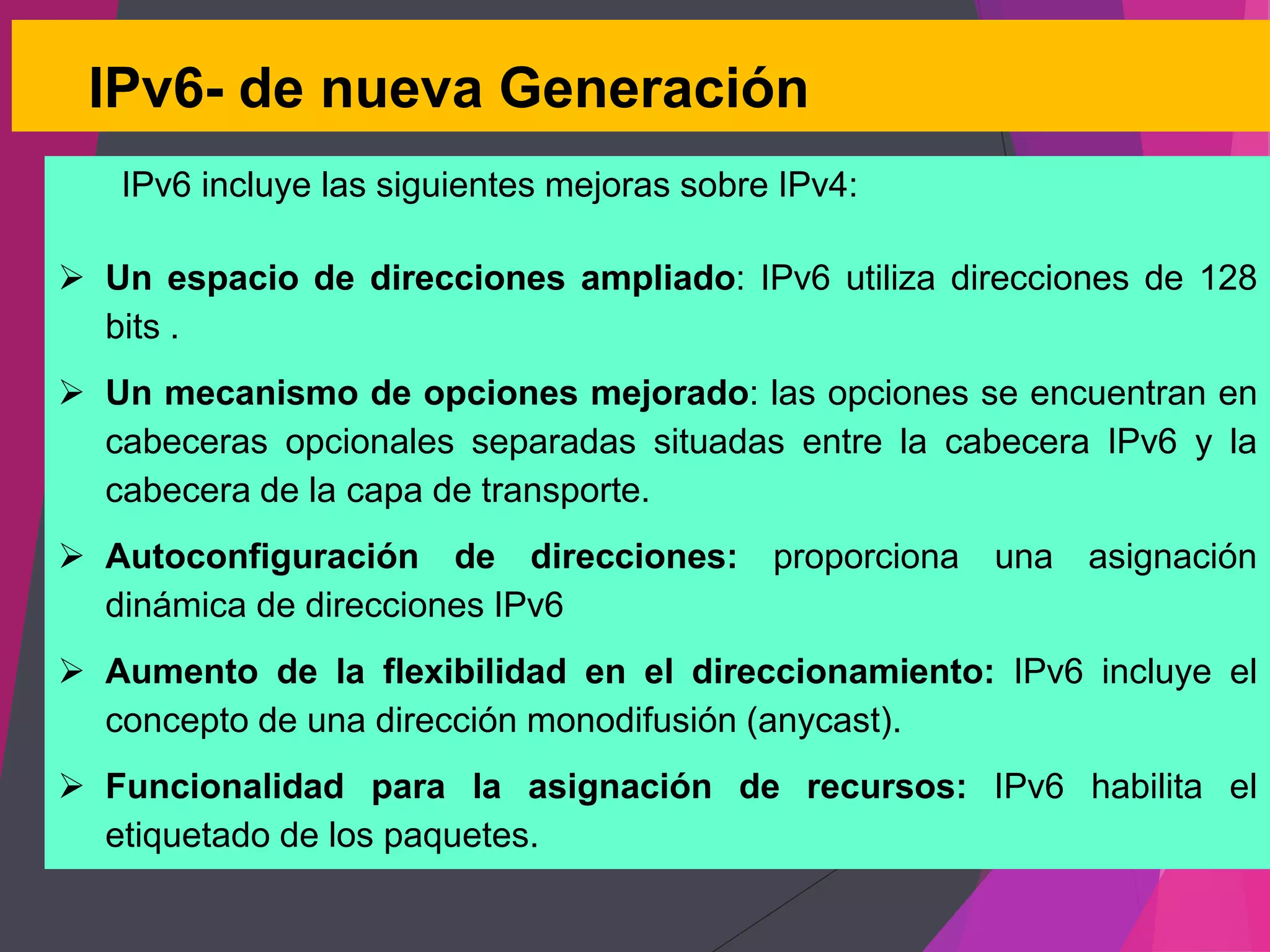 IPv6- de nueva Generación
IPv6 incluye las siguientes mejoras sobre IPv4:
 Un espacio de direcciones ampliado: IPv6 utiliza direcciones de 128
bits .
 Un mecanismo de opciones mejorado: las opciones se encuentran en
cabeceras opcionales separadas situadas entre la cabecera IPv6 y la
cabecera de la capa de transporte.
 Autoconfiguración de direcciones: proporciona una asignación
dinámica de direcciones IPv6
 Aumento de la flexibilidad en el direccionamiento: IPv6 incluye el
concepto de una dirección monodifusión (anycast).
 Funcionalidad para la asignación de recursos: IPv6 habilita el
etiquetado de los paquetes.
 