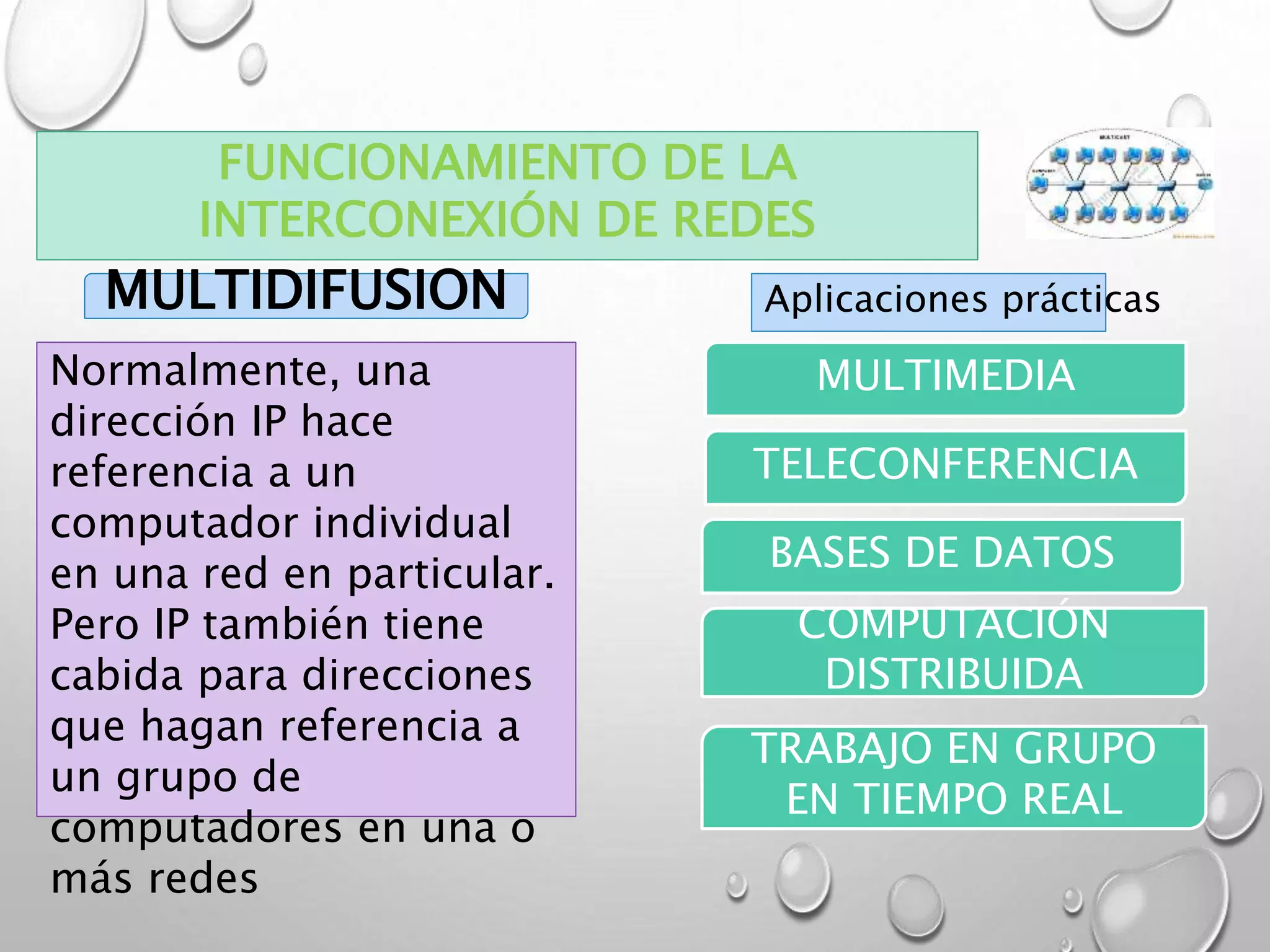 MULTIDIFUSION
Normalmente, una
dirección IP hace
referencia a un
computador individual
en una red en particular.
Pero IP también tiene
cabida para direcciones
que hagan referencia a
un grupo de
computadores en una o
más redes
Aplicaciones prácticas
MULTIMEDIA
TELECONFERENCIA
BASES DE DATOS
COMPUTACIÓN
DISTRIBUIDA
TRABAJO EN GRUPO
EN TIEMPO REAL
FUNCIONAMIENTO DE LA
INTERCONEXIÓN DE REDES
 