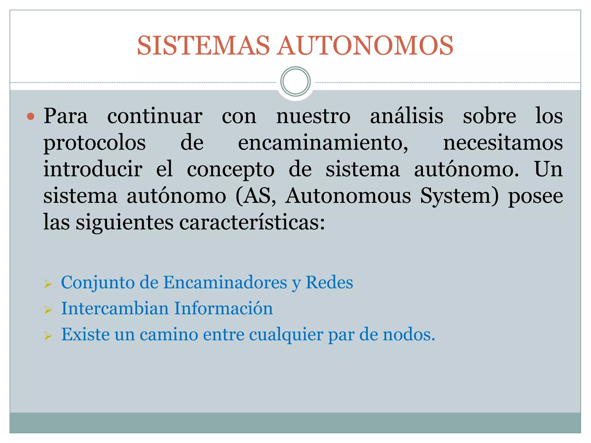SISTEMAS AUTONOMOS
 Para continuar con nuestro análisis sobre los
protocolos de encaminamiento, necesitamos
introducir el concepto de sistema autónomo. Un
sistema autónomo (AS, Autonomous System) posee
las siguientes características:
 Conjunto de Encaminadores y Redes
 Intercambian Información
 Existe un camino entre cualquier par de nodos.
 