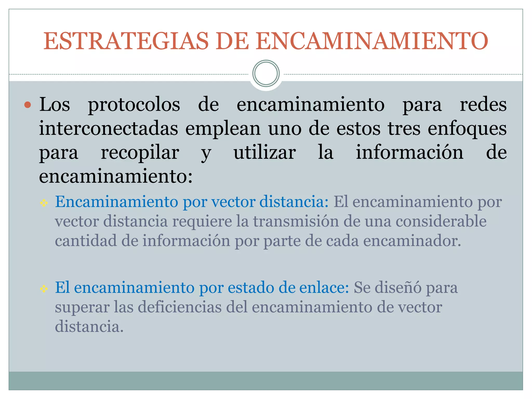 ESTRATEGIAS DE ENCAMINAMIENTO
 Los protocolos de encaminamiento para redes
interconectadas emplean uno de estos tres enfoques
para recopilar y utilizar la información de
encaminamiento:
 Encaminamiento por vector distancia: El encaminamiento por
vector distancia requiere la transmisión de una considerable
cantidad de información por parte de cada encaminador.
 El encaminamiento por estado de enlace: Se diseñó para
superar las deficiencias del encaminamiento de vector
distancia.
 