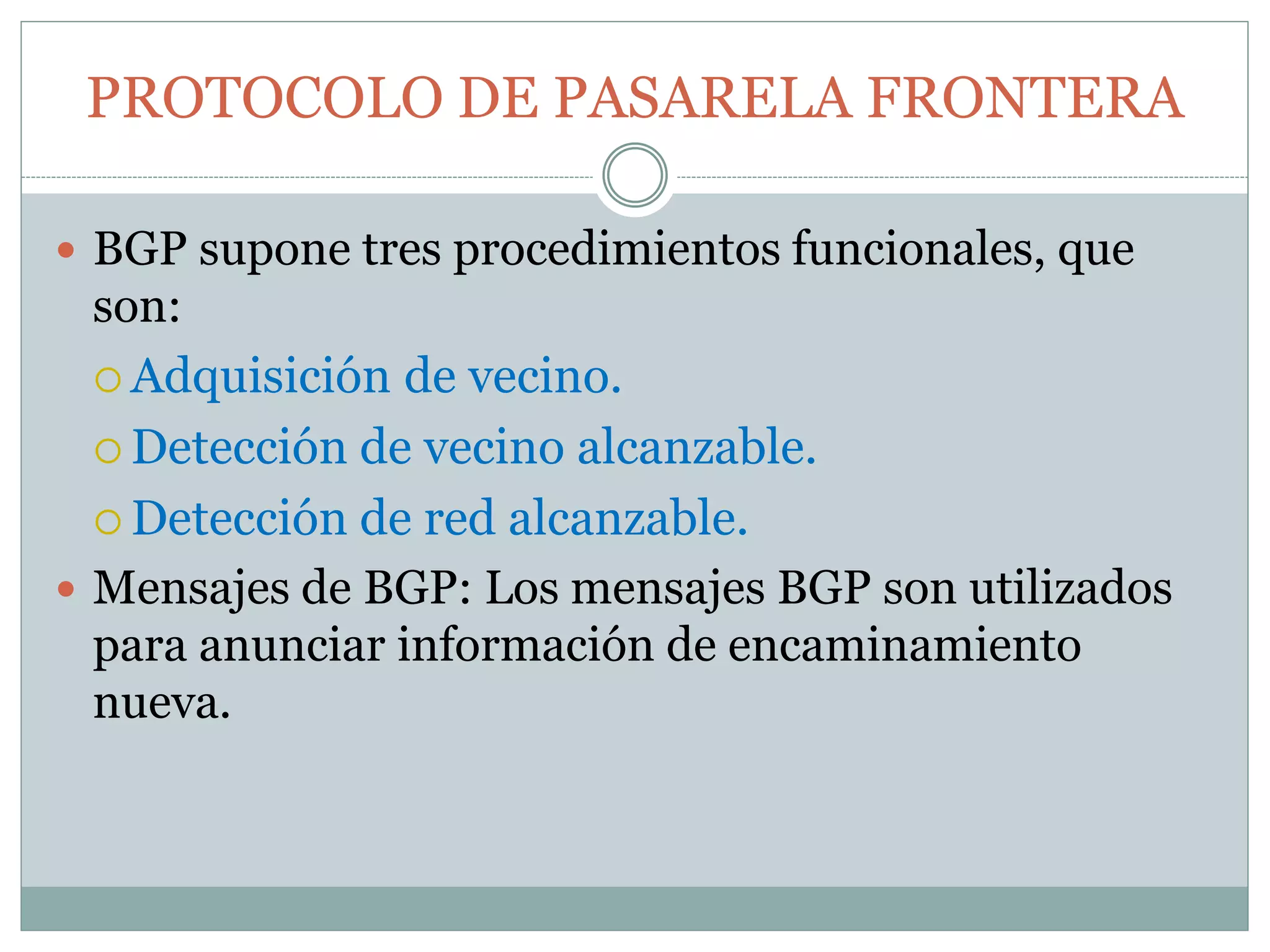 PROTOCOLO DE PASARELA FRONTERA
 BGP supone tres procedimientos funcionales, que
son:
 Adquisición de vecino.
 Detección de vecino alcanzable.
 Detección de red alcanzable.
 Mensajes de BGP: Los mensajes BGP son utilizados
para anunciar información de encaminamiento
nueva.
 