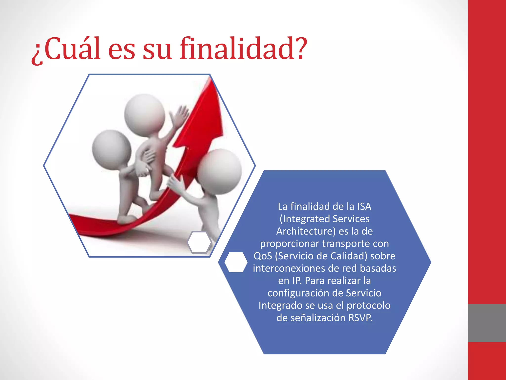 ¿Cuál es su finalidad?
La finalidad de la ISA
(Integrated Services
Architecture) es la de
proporcionar transporte con
QoS (Servicio de Calidad) sobre
interconexiones de red basadas
en IP. Para realizar la
configuración de Servicio
Integrado se usa el protocolo
de señalización RSVP.
 