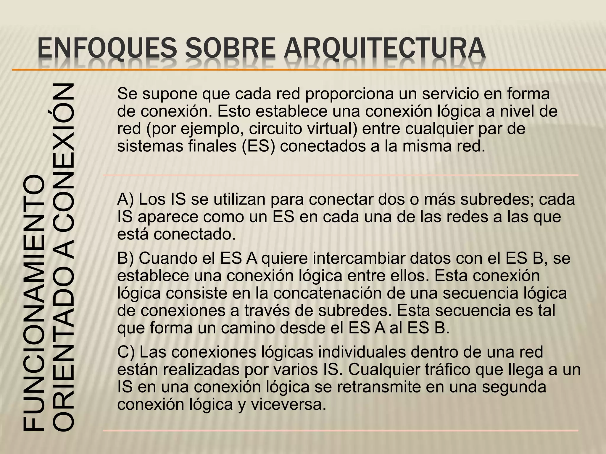 ENFOQUES SOBRE ARQUITECTURAFUNCIONAMIENTO
ORIENTADOACONEXIÓN
Se supone que cada red proporciona un servicio en forma
de conexión. Esto establece una conexión lógica a nivel de
red (por ejemplo, circuito virtual) entre cualquier par de
sistemas finales (ES) conectados a la misma red.
A) Los IS se utilizan para conectar dos o más subredes; cada
IS aparece como un ES en cada una de las redes a las que
está conectado.
B) Cuando el ES A quiere intercambiar datos con el ES B, se
establece una conexión lógica entre ellos. Esta conexión
lógica consiste en la concatenación de una secuencia lógica
de conexiones a través de subredes. Esta secuencia es tal
que forma un camino desde el ES A al ES B.
C) Las conexiones lógicas individuales dentro de una red
están realizadas por varios IS. Cualquier tráfico que llega a un
IS en una conexión lógica se retransmite en una segunda
conexión lógica y viceversa.
 