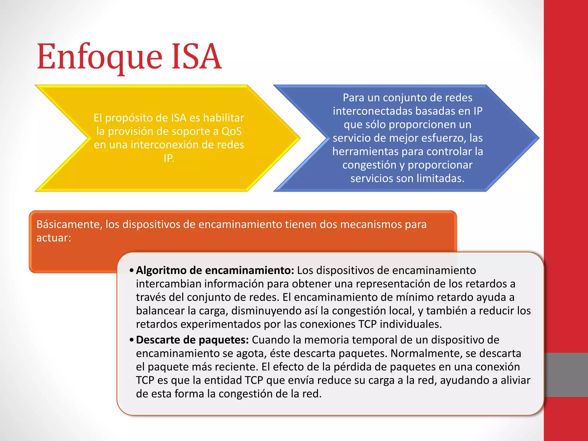 Enfoque ISA
Básicamente, los dispositivos de encaminamiento tienen dos mecanismos para
actuar:
•Algoritmo de encaminamiento: Los dispositivos de encaminamiento
intercambian información para obtener una representación de los retardos a
través del conjunto de redes. El encaminamiento de mínimo retardo ayuda a
balancear la carga, disminuyendo así la congestión local, y también a reducir los
retardos experimentados por las conexiones TCP individuales.
•Descarte de paquetes: Cuando la memoria temporal de un dispositivo de
encaminamiento se agota, éste descarta paquetes. Normalmente, se descarta
el paquete más reciente. El efecto de la pérdida de paquetes en una conexión
TCP es que la entidad TCP que envía reduce su carga a la red, ayudando a aliviar
de esta forma la congestión de la red.
El propósito de ISA es habilitar
la provisión de soporte a QoS
en una interconexión de redes
IP.
Para un conjunto de redes
interconectadas basadas en IP
que sólo proporcionen un
servicio de mejor esfuerzo, las
herramientas para controlar la
congestión y proporcionar
servicios son limitadas.
 