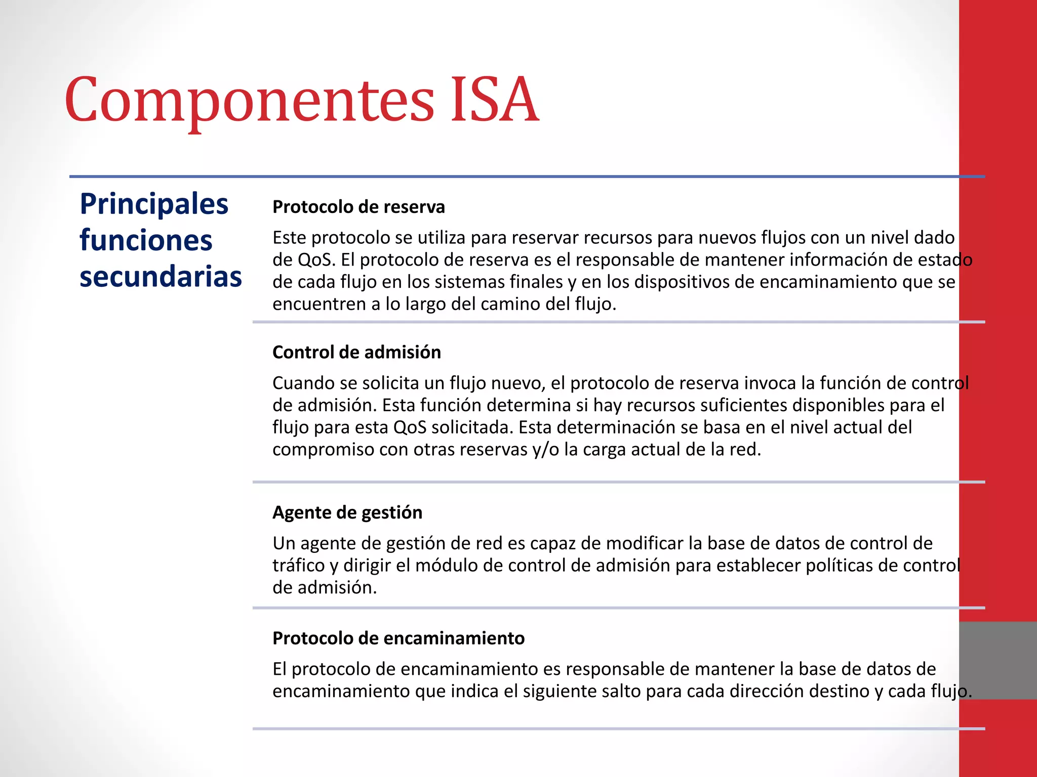 Componentes ISA
Principales
funciones
secundarias
Protocolo de reserva
Este protocolo se utiliza para reservar recursos para nuevos flujos con un nivel dado
de QoS. El protocolo de reserva es el responsable de mantener información de estado
de cada flujo en los sistemas finales y en los dispositivos de encaminamiento que se
encuentren a lo largo del camino del flujo.
Control de admisión
Cuando se solicita un flujo nuevo, el protocolo de reserva invoca la función de control
de admisión. Esta función determina si hay recursos suficientes disponibles para el
flujo para esta QoS solicitada. Esta determinación se basa en el nivel actual del
compromiso con otras reservas y/o la carga actual de la red.
Agente de gestión
Un agente de gestión de red es capaz de modificar la base de datos de control de
tráfico y dirigir el módulo de control de admisión para establecer políticas de control
de admisión.
Protocolo de encaminamiento
El protocolo de encaminamiento es responsable de mantener la base de datos de
encaminamiento que indica el siguiente salto para cada dirección destino y cada flujo.
 