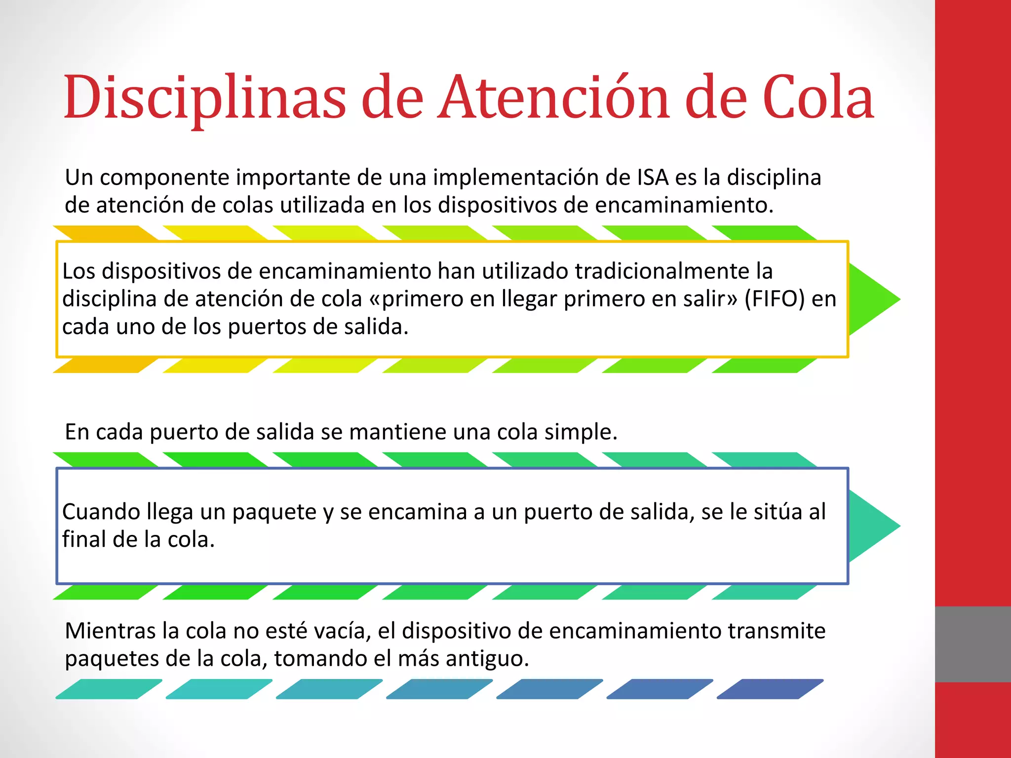 Disciplinas de Atención de Cola
Un componente importante de una implementación de ISA es la disciplina
de atención de colas utilizada en los dispositivos de encaminamiento.
Los dispositivos de encaminamiento han utilizado tradicionalmente la
disciplina de atención de cola «primero en llegar primero en salir» (FIFO) en
cada uno de los puertos de salida.
En cada puerto de salida se mantiene una cola simple.
Cuando llega un paquete y se encamina a un puerto de salida, se le sitúa al
final de la cola.
Mientras la cola no esté vacía, el dispositivo de encaminamiento transmite
paquetes de la cola, tomando el más antiguo.
 
