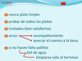 - nunca plato limpio
- probar de todos los platos
- invitados bien satisfechos
- arroz acompañamiento
acercar el cuenco a la boca
- si no hacen falta palillos
bol de agua
limpiarse sólo al terminar
 