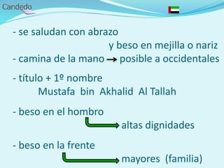 - se saludan con abrazo
y beso en mejilla o nariz
- camina de la mano posible a occidentales
- título + 1º nombre
Mustafa bin Akhalid Al Tallah
- beso en el hombro
altas dignidades
- beso en la frente
mayores (familia)
 