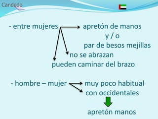 - entre mujeres apretón de manos
y / o
par de besos mejillas
no se abrazan
pueden caminar del brazo
- hombre – mujer muy poco habitual
con occidentales
apretón manos
 