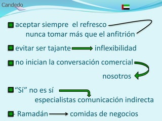 - aceptar siempre el refresco
nunca tomar más que el anfitrión
- evitar ser tajante inflexibilidad
- no inician la conversación comercial
nosotros
“Sí” no es sí
especialistas comunicación indirecta
- Ramadán comidas de negocios
 