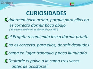 CURIOSIDADES
duermen boca arriba, porque para ellos no
es correcto dormir boca abajo
("Esta forma de dormir es aborrecida por Alá“)
el Profeta recomienda irse a dormir pronto
no es correcto, para ellos, dormir desnudos
cama en lugar tranquilo y poco iluminado
“quitarle el polvo a la cama tres veces
antes de acostarse”
 