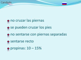 - no cruzar las piernas
- se pueden cruzar los pies
- no sentarse con piernas separadas
- sentarse recto
- propinas: 10 – 15%
 
