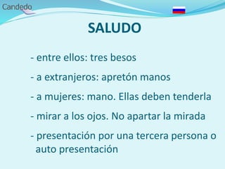 SALUDO
- entre ellos: tres besos
- a extranjeros: apretón manos
- a mujeres: mano. Ellas deben tenderla
- mirar a los ojos. No apartar la mirada
- presentación por una tercera persona o
auto presentación
 