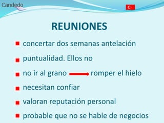 REUNIONES
- concertar dos semanas antelación
- puntualidad. Ellos no
- no ir al grano romper el hielo
- necesitan confiar
- valoran reputación personal
- probable que no se hable de negocios
 