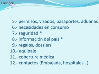5.- permisos, visados, pasaportes, aduanas
6.- necesidades en consumo
7.- seguridad *
8.- información del país *
9.- regalos, dossiers
10.- equipaje
11.- cobertura médica
12.- contactos (Embajada, hospitales…)
 
