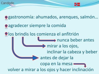 - gastronomía: ahumados, arenques, salmón…
- agradecer siempre la comida
- los brindis los comienza el anfitrión
nunca beber antes
mirar a los ojos,
inclinar la cabeza y beber
antes de dejar la
copa en la mesa
volver a mirar a los ojos y hacer inclinación
 