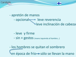 - apretón de manos
- opcional leve reverencia
leve inclinación de cabeza
- leve y firme
- sin + gestos (mano izquierda al hombro…)
- los hombres se quitan el sombrero
en época de frío sólo se llevan la mano
 
