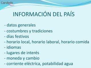 INFORMACIÓN DEL PAÍS
- datos generales
- costumbres y tradiciones
- días festivos
- horario local, horario laboral, horario comida
- idiomas
- lugares de interés
- moneda y cambio
- corriente eléctrica, potabilidad agua
 