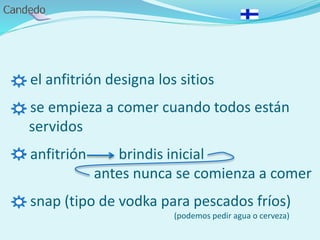 - el anfitrión designa los sitios
- se empieza a comer cuando todos están
servidos
- anfitrión brindis inicial
antes nunca se comienza a comer
- snap (tipo de vodka para pescados fríos)
(podemos pedir agua o cerveza)
 