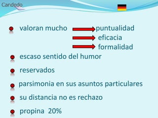 valoran mucho puntualidad
eficacia
formalidad
escaso sentido del humor
reservados
parsimonia en sus asuntos particulares
su distancia no es rechazo
propina 20%
 
