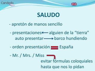 SALUDO
- apretón de manos sencillo
- presentaciones alguien de la “tierra”
auto presentar barco hundiendo
- orden presentación España
- Mr. / Mrs. / Miss
evitar fórmulas coloquiales
hasta que nos lo pidan
 