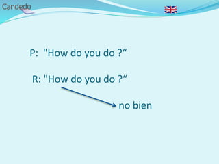 P: "How do you do ?“
R: "How do you do ?“
no bien
 