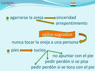 - agarrarse la oreja sinceridad
arrepentimiento
nunca tocar la oreja a una persona
- pies sucios
no apuntar con el pie
pedir perdón si se pisa
pedir perdón si se toca con el pie
oídos sagrados
 