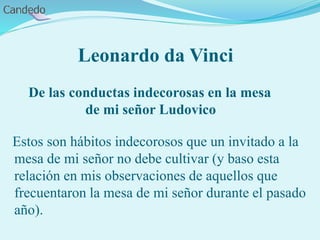 Leonardo da Vinci
De las conductas indecorosas en la mesa
de mi señor Ludovico
Estos son hábitos indecorosos que un invitado a la
mesa de mi señor no debe cultivar (y baso esta
relación en mis observaciones de aquellos que
frecuentaron la mesa de mi señor durante el pasado
año).
 