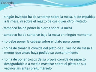 - ningún invitado ha de sentarse sobre la mesa, ni de espaldas
a la mesa, ni sobre el regazo de cualquier otro invitado
- tampoco ha de poner la pierna sobre la mesa
- tampoco ha de sentarse bajo la mesa en ningún momento
- no debe poner la cabeza sobre el plato para comer
- no ha de tomar la comida del plato de su vecino de mesa a
menos que antes haya pedido su consentimiento
- no ha de poner trozos de su propia comida de aspecto
desagradable o a medio masticar sobre el plato de sus
vecinos sin antes preguntárselo
 