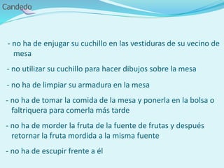 - no ha de enjugar su cuchillo en las vestiduras de su vecino de
mesa
- no utilizar su cuchillo para hacer dibujos sobre la mesa
- no ha de limpiar su armadura en la mesa
- no ha de tomar la comida de la mesa y ponerla en la bolsa o
faltriquera para comerla más tarde
- no ha de morder la fruta de la fuente de frutas y después
retornar la fruta mordida a la misma fuente
- no ha de escupir frente a él
 