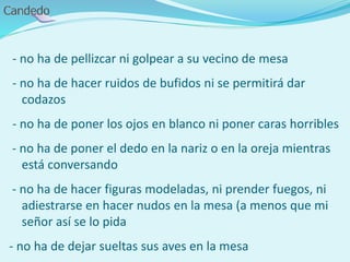 - no ha de pellizcar ni golpear a su vecino de mesa
- no ha de hacer ruidos de bufidos ni se permitirá dar
codazos
- no ha de poner los ojos en blanco ni poner caras horribles
- no ha de poner el dedo en la nariz o en la oreja mientras
está conversando
- no ha de hacer figuras modeladas, ni prender fuegos, ni
adiestrarse en hacer nudos en la mesa (a menos que mi
señor así se lo pida
- no ha de dejar sueltas sus aves en la mesa
 