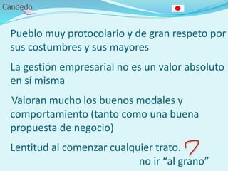 Pueblo muy protocolario y de gran respeto por
sus costumbres y sus mayores
La gestión empresarial no es un valor absoluto
en sí misma
Valoran mucho los buenos modales y
comportamiento (tanto como una buena
propuesta de negocio)
Lentitud al comenzar cualquier trato.
no ir “al grano”
 