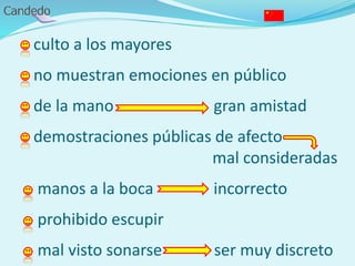 - culto a los mayores
- no muestran emociones en público
- de la mano gran amistad
- demostraciones públicas de afecto
mal consideradas
- manos a la boca incorrecto
- prohibido escupir
- mal visto sonarse ser muy discreto
 