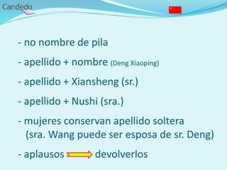 - no nombre de pila
- apellido + nombre (Deng Xiaoping)
- apellido + Xiansheng (sr.)
- apellido + Nushi (sra.)
- mujeres conservan apellido soltera
(sra. Wang puede ser esposa de sr. Deng)
- aplausos devolverlos
 