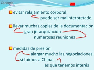 - evitar relajamiento corporal
puede ser malinterpretado
- llevar muchas copias de la documentación
gran jerarquización
numerosas reuniones
- medidas de presión
alargar mucho las negociaciones
si fuimos a China…
es que tenemos interés
 