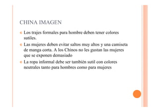 CHINA IMAGEN
¢ Los trajes formales para hombre deben tener colores
  sutiles.
¢ Las mujeres deben evitar saltos muy altos y una camiseta
  de manga corta. A los Chinos no les gustan las mujeres
  que se exponen demasiado
¢ La ropa informal debe ser también sutil con colores
  neutrales tanto para hombres como para mujeres
 