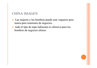 CHINA IMAGEN
¢  Las mujeres y los hombres puede usar vaqueros pero
  nunca para reuniones de negocios.
¢ todo el tipo de ropa indiscreta es ofensiva para los
  hombres de negocios chinos.
 