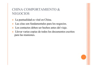 CHINA COMPORTAMIENTO &
NEGOCIOS
¢  La puntualidad es vital en China.
¢ Las citas son fundamentales para los negocios.

¢ Los contactos deben ser hechos antes del viaje.

¢ Llevar varias copias de todos los documentos escritos
  para las reuniones.
 