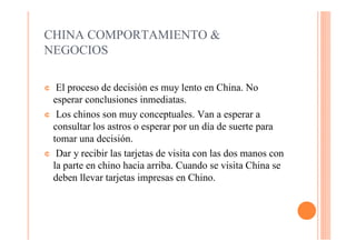 CHINA COMPORTAMIENTO &
NEGOCIOS

¢  El proceso de decisión es muy lento en China. No
  esperar conclusiones inmediatas.
¢ Los chinos son muy conceptuales. Van a esperar a
  consultar los astros o esperar por un día de suerte para
  tomar una decisión.
¢ Dar y recibir las tarjetas de visita con las dos manos con
  la parte en chino hacia arriba. Cuando se visita China se
  deben llevar tarjetas impresas en Chino.
 