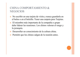 CHINA COMPORTAMIENTO &
NEGOCIOS
¢  No escribir en una tarjeta de visita y nunca guardarla en
  el bolso o en el bolsillo. Tener una carpeta para Tarjetas.
¢ El miembro más importante de la compañía o grupo
  debe liderar las reuniones. Los chinos valoran el rango y
  la jerarquia.
¢ Desarrollar un conocimiento de la cultura china.

¢ Permitir que los chinos salgan de la reunión antes.
 