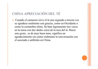 CHINA APRECIACIÓN DEL TÉ
¢    Cuando el camarero sirve el té una segunda o tercera vez
    se agradece oralmente con gracias, como en Occidente o
    como la costumbre china. Se bate ligeramente tres veces
    en la mesa con dos dedos cerca de la taza del té. Hacer
    este gesto, es de muy buen tono, significa un
    agradecimiento sin cortar oralmente la conversación con
    el asociado o anfitrión en China.
 