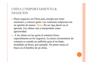 CHINA COMPORTAMIENTO &
NEGOCIOS
¢ Hacer negocios en China pasa siempre por tener
  reuniones y conocer gente. Las reuniones empiezan con
  un apretón de manos. Nota: No ser muy fuerte en el
  apretón. Los chinos van a interprétalo como
  agresividad.
¢ A los chinos no les gusta el contacto físico
  especialmente en los negocios. La única circunstancia de
  contacto es cuando un anfitrión guía al invitado,
  tocándole un brazo, por ejemplo. No poner nunca el
  brazo en el hombro de un chino.
 