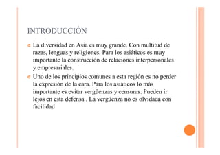 INTRODUCCIÓN
¢ La diversidad en Asia es muy grande. Con multitud de
  razas, lenguas y religiones. Para los asiáticos es muy
  importante la construcción de relaciones interpersonales
  y empresariales.
¢ Uno de los principios comunes a esta región es no perder
  la expresión de la cara. Para los asiáticos lo más
  importante es evitar vergüenzas y censuras. Pueden ir
  lejos en esta defensa . La vergüenza no es olvidada con
  facilidad
 
