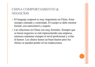 CHINA COMPORTAMIENTO &
NEGOCIOS
¢ El lenguaje corporal es muy importante en China. Estar
  siempre calmado y controlado. El cuerpo se debe mostrar
  formal, con autocontrol y respeto.
¢ Las relaciones en China son muy formales. Siempre que
  se hacen negocios se está representando una empresa,
  entonces mantener siempre el nivel profesional y evitar
  el humor. Los chinos tienen un buen humor pero los
  chistes se pueden perder en las traducciones.
 