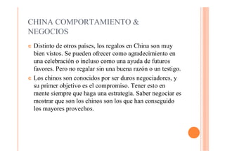 CHINA COMPORTAMIENTO &
NEGOCIOS
¢ Distinto de otros países, los regalos en China son muy
  bien vistos. Se pueden ofrecer como agradecimiento en
  una celebración o incluso como una ayuda de futuros
  favores. Pero no regalar sin una buena razón o un testigo.
¢ Los chinos son conocidos por ser duros negociadores, y
  su primer objetivo es el compromiso. Tener esto en
  mente siempre que haga una estrategia. Saber negociar es
  mostrar que son los chinos son los que han conseguido
  los mayores provechos.
 