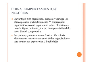 CHINA COMPORTAMIENTO &
NEGOCIOS
¢ Llevar todo bien organizado, nunca olvidar que los
  chinos planean meticulosamente. Y empiezan las
  negociaciones como la parte más débil. El occidental
  tiene la figura de fuerte, por eso la responsabilidad de
  hacer bien el compromiso.
¢ Ser paciente y nunca mostrar frustracción o furia .
  Mantener un rostro sereno antes de las negociaciones,
  para no mostrar expresiones o fragilidades
 